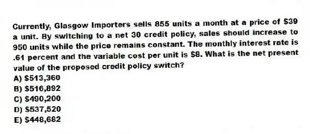 Currently, Glasgow Importers sells 855 units a month at a price of $39 a unit. By switching to a net 30 credit policy, sales should increase to 950 units while the price remains constant. The monthly interest rate is .61 percent and the variable cost per unit is $8. What is the net present value of the proposed credit policy switch?
A) $513,360
B) $516,892
C) $490,200
D) $537,520
E) $448,682
