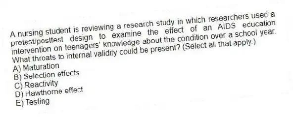 A nursing student is reviewing a research study in which researchers used a pretest/posttest design to examine the effect of an AIDS education intervention on teenagers' knowledge about the condition over a school year. What threats to internal validity could be present? (Select all that apply.)
A) Maturation
B) Selection effects
C) Reactivity
D) Hawthorne effect
E) Testing