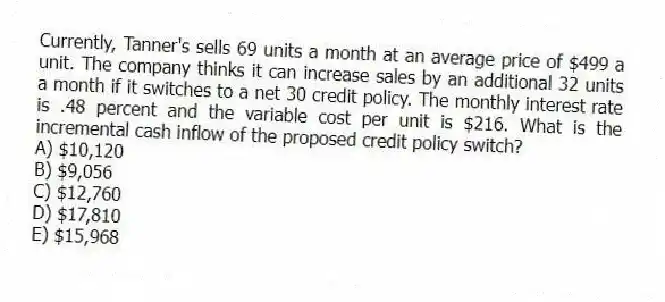 Currently, Tanner's sells 69 units a month at an average price of $499 a unit. The company thinks it can increase sales by an additional 32 units a month if it switches to a net 30 credit policy. The monthly interest rate is .48 percent and the variable cost per unit is $216. What is the incremental cash inflow of the proposed credit policy switch?
A) $10,120
B) $9,056
C) $12,760
D) $17,810
E) $15,968