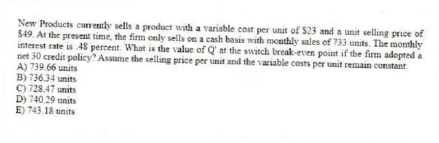New Products currently sells a product with a variable cost per unit of $23 and a unit selling price of $49. At the present time, the firm only sells on a cash basis with monthly sales of 733 units. The monthly interest rate is .48 percent. What is the value of Q' at the switch break-even point if the firm adopted a net 30 credit policy? Assume the selling price per unit and the variable costs per unit remain constant.
A) 739.66 units
B) 736.34 units
C) 728.47 units
D) 740.29 units
E) 743.18 units