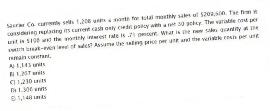 Saucier Co. currently sells 1,208 units a month for total monthly sales of $209,600. The firm is considering replacing its current cash only credit policy with a net 30 policy. The variable cost per unit is $106 and the monthly interest rate is .71 percent. What is the new sales quantity at the switch break-even level of sales? Assume the selling price per unit and the variable costs per unit remain constant.
A) 1,143 units
B) 1,267 units
C) 1,230 units
D) 1,306 units
E) 1,148 units