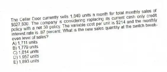 The Cellar Door currently sells 1,849 units a month for total monthly sales of $627,800. The company is considering replacing its current cash only credit policy with a net 30 policy. The variable cost per unit is $214 and the monthly interest rate is .87 percent. What is the new sales quantity at the switch break-even level of sales?
A) 1,711 units
B) 1,779 units
C) 1,814 units
D) 1,957 units
E) 1,893 units
