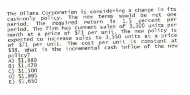 The Dilana Corporation is considering a change in its cash-only policy. The new terms would be net one period. The required return is 1.5 percent per period. The firm has current sales of 3,500 units per month at a price of $71 per unit. The new policy is expected to increase sales to 3,550 units at a price of $71 per unit. The cost per unit is constant at $38. What is the incremental cash inflow of the new policy?
A) $1,880
B) $1,420
C) $1,500
D) $1,995
E) $1,650