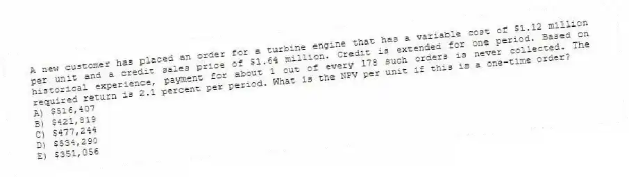 A new customer has placed an order for a turbine engine that has a variable cost of $1.12 million per unit and a credit sales price of $1.64 million. Credit is extended for one period. Based on historical experience, payment for about 1 out of every 178 such orders is never collected. The required return is 2.1 percent per period. What is the NPV per unit if this is a one-time order?
A) $516,407
B) $421,819
C) $477,244
D) $534,290
E) $351,056