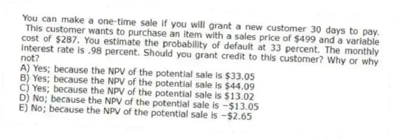 You can make a one-time sale if you will grant a new customer 30 days to pay. This customer wants to purchase an item with a sales price of $499 and a variable cost of $287. You estimate the probability of default at 33 percent. The monthly interest rate is .98 percent. Should you grant credit to this customer? Why or why not?
A) Yes; because the NPV of the potential sale is $33.05
B) Yes; because the NPV of the potential sale is $44.09
C) Yes; because the NPV of the potential sale is $13.02
D) No; because the NPV of the potential sale is −$13.05
E) No; because the NPV of the potential sale is −$2.65
