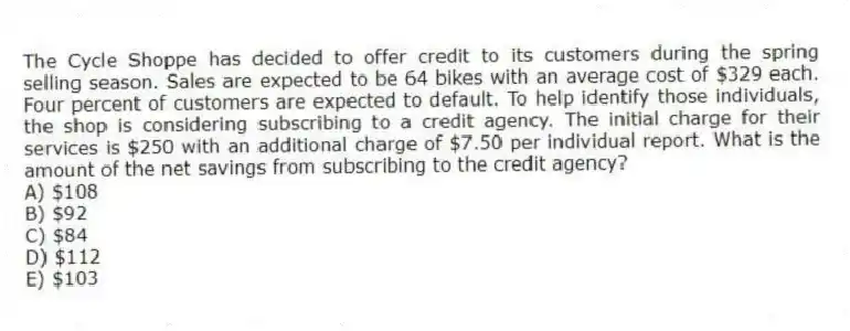 The Cycle Shoppe has decided to offer credit to its customers during the spring selling season. Sales are expected to be 64 bikes with an average cost of $329 each. Four percent of customers are expected to default. To help identify those individuals, the shop is considering subscribing to a credit agency. The initial charge for their services is $250 with an additional charge of $7.50 per individual report. What is the amount of the net savings from subscribing to the credit agency?
A) $108
B) $92
C) $84
D) $112
E) $103