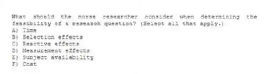 What should the nurse researcher consider when determining the feasibility of a research question? (Select all that apply.)
A) Time
B) Selection effects
C) Reactive effects
D) Measurement effects
E) Subject availability
F) Cost