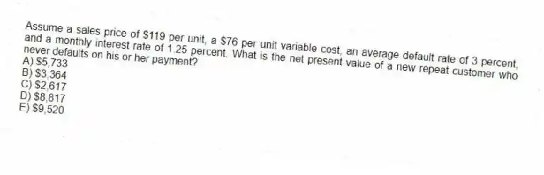 Assume a sales price of $119 per unit, a $76 per unit variable cost, an average default rate of 3 percent, and a monthly interest rate of 1.25 percent. What is the net present value of a new repeat customer who never defaults on his or her payment?
A) $5,733
B) $3,364
C) $2,617
D) $8,817
E) $9,520