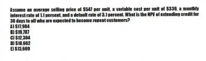 Assume an average selling price of $547 per unit, a variable cost per unit of $339, a monthly interest rate of 1.1 percent, and a default rate of 3.1 percent. What is the NPV of extending credit for 30 days to all who are expected to become repeat customers?
A) $17,984
B) $19,787
C) $12,304
D) $18,662
E) $13,609