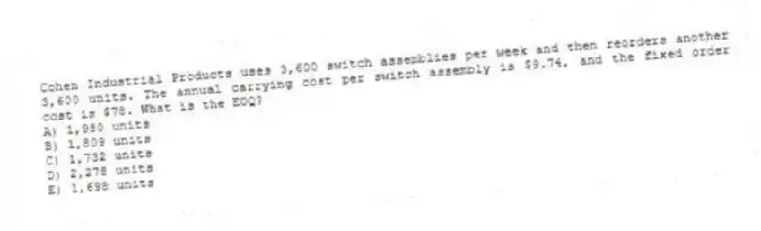 Cohen Industrial Products uses 3,600 switch assemblies per week and then reorders another 3,600 units. The annual carrying cost per switch assembly is $9.74, and the fixed order cost is $78. What is the EOQ?
A) 1,980 units
B) 1,809 units
C) 1,732 units
D) 2,278 units
E) 1,698 units