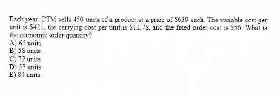 Each year, CTM sells 450 units of a product at a price of $639 each. The variable cost per unit is $421, the carrying cost per unit is $11.78, and the fixed order cost is $56. What is the economic order quantity?
A) 65 units
B) 58 units
C) 72 units
D) 53 units
E) 84 units