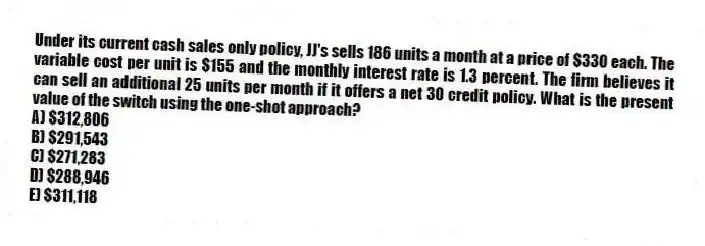 Under its current cash sales only policy, JJ's sells 186 units a month at a price of $330 each. The variable cost per unit is $155 and the monthly interest rate is 1.3 percent. The firm believes it can sell an additional 25 units per month if it offers a net 30 credit policy. What is the present value of the switch using the one-shot approach?
A) $312,806
B) $291,543
C) $271,283
D) $288,946
E) $311,118