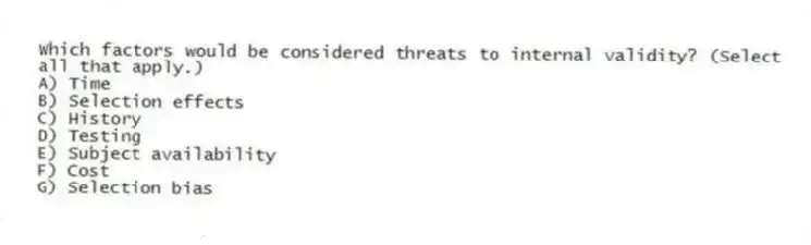Which factors would be considered threats to internal validity? (Select all that apply.)
A) Time
B) Selection effects
C) History
D) Testing
E) Subject availability
F) Cost
G) Selection bias