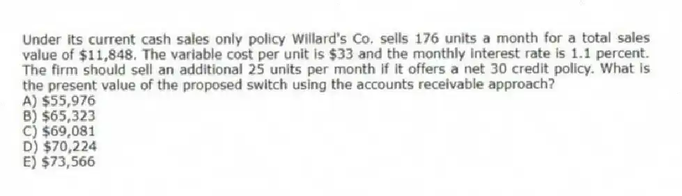 Under its current cash sales only policy Willard's Co. sells 176 units a month for a total sales value of $11,848. The variable cost per unit is $33 and the monthly interest rate is 1.1 percent. The firm should sell an additional 25 units per month if it offers a net 30 credit policy. What is the present value of the proposed switch using the accounts receivable approach?
A) $55,976
B) $65,323
C) $69,081
D) $70,224
E) $73,566