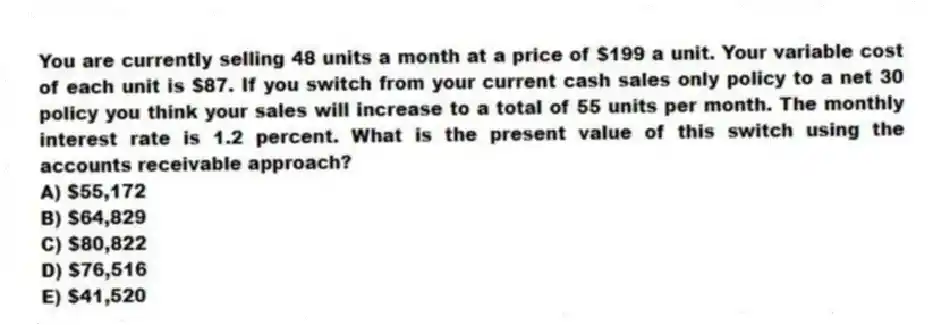 You are currently selling 48 units a month at a price of $199 a unit. Your variable cost of each unit is $87. If you switch from your current cash sales only policy to a net 30 policy you think your sales will increase to a total of 55 units per month. The monthly interest rate is 1.2 percent. What is the present value of this switch using the accounts receivable approach?
A) $55,172
B) $64,829
C) $80,822
D) $76,516
E) $41,520