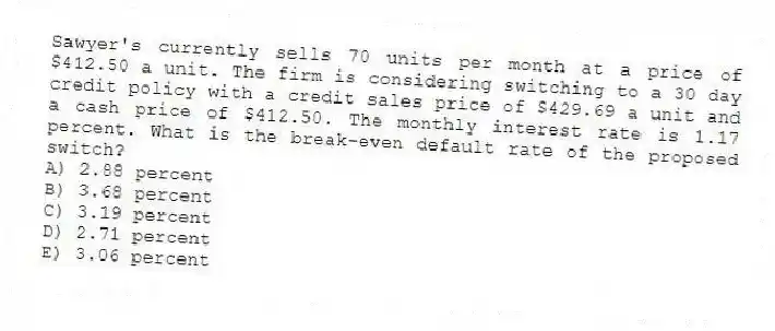 Sawyer's currently sells 70 units per month at a price of $412.50 a unit. The firm is considering switching to a 30 day credit policy with a credit sales price of $429.69 a unit and a cash price of $412.50. The monthly interest rate is 1.17 percent. What is the break-even default rate of the proposed switch?
A) 2.88 percent
B) 3.68 percent
C) 3.19 percent
D) 2.71 percent
E) 3.06 percent