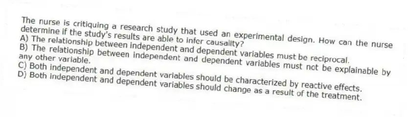The nurse is critiquing a research study that used an experimental design. How can the nurse determine if the study's results are able to infer causality?
A) The relationship between independent and dependent variables must be reciprocal.
B) The relationship between independent and dependent variables must not be explainable by any other variable.
C) Both independent and dependent variables should be characterized by reactive effects.
D) Both independent and dependent variables should change as a result of the treatment.