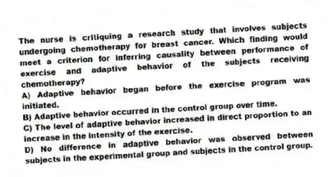 The nurse is critiquing a research study that involves subjects undergoing chemotherapy for breast cancer. Which finding would meet a criterion for inferring causality between performance of exercise and adaptive behavior of the subjects receiving chemotherapy?
A) Adaptive behavior began before the exercise program was initiated.
B) Adaptive behavior occurred in the control group over time.
C) The level of adaptive behavior increased in direct proportion to an increase in the intensity of the exercise.
D) No difference in adaptive behavior was observed between subjects in the experimental group and subjects in the control group.