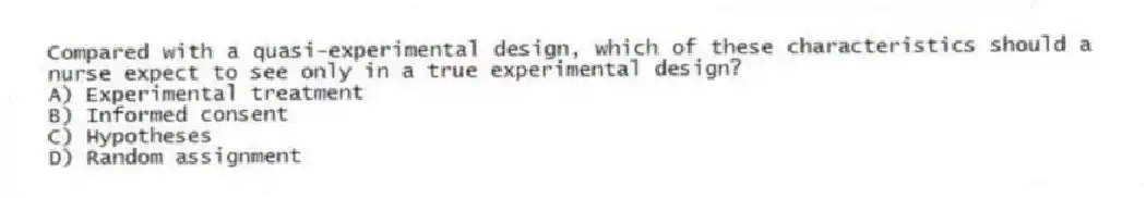 Compared with a quasi-experimental design, which of these characteristics should a nurse expect to see only in a true experimental design?
A) Experimental treatment
B) Informed consent
C) Hypotheses
D) Random assignment