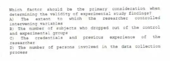 Which factor should be the primary consideration when determining the validity of experimental study findings?
A) The extent to which the researcher controlled intervening variables
B) The number of subjects who dropped out of the control and experimental groups
C) The credentials and previous experience of the researcher
D) The number of persons involved in the data collection process