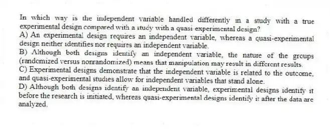 In which way is the independent variable handled differently in a study with a true experimental design compared with a study with a quasi-experimental design?
A) An experimental design requires an independent variable, whereas a quasi-experimental design neither identifies nor requires an independent variable.
B) Although both designs identify an independent variable, the nature of the groups (randomized versus nonrandomized) means that manipulation may result in different results.
C) Experimental designs demonstrate that the independent variable is related to the outcome, and quasi-experimental studies allow for independent variables that stand alone.
D) Although both designs identify an independent variable, experimental designs identify it before the research is initiated, whereas quasi-experimental designs identify it after the data are analyzed.