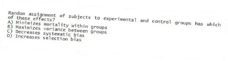 Random assignment of subjects to experimental and control groups has which of these effects?
A) Minimizes mortality within groups
B) Maximizes variance between groups
C) Decreases systematic bias
D) Increases selection bias