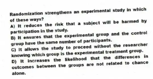 Randomization strengthens an experimental study in which of these ways?
A) It reduces the risk that a subject will be harmed by participation in the study.
B) It ensures that the experimental group and the control group have the same number of participants.
C) It allows the study to proceed without the researcher knowing which group is the experimental treatment group.
D) It increases the likelihood that the differences in outcomes between the groups are not related to chance alone.
