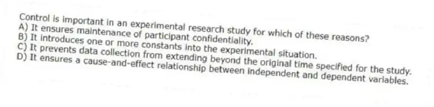 Control is important in an experimental research study for which of these reasons?
A) It ensures maintenance of participant confidentiality.
B) It introduces one or more constants into the experimental situation.
C) It prevents data collection from extending beyond the original time specified for the study.
D) It ensures a cause-and-effect relationship between independent and dependent variables.