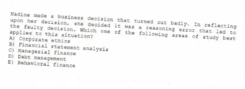 Nadine made a business decision that turned out badly. In reflecting upon her decision, she decided it was a reasoning error that led to the faulty decision. Which one of the following areas of study best applies to this situation?
A) Corporate ethics
B) Financial statement analysis
C) Managerial finance
D) Debt management
E) Behavioral finance