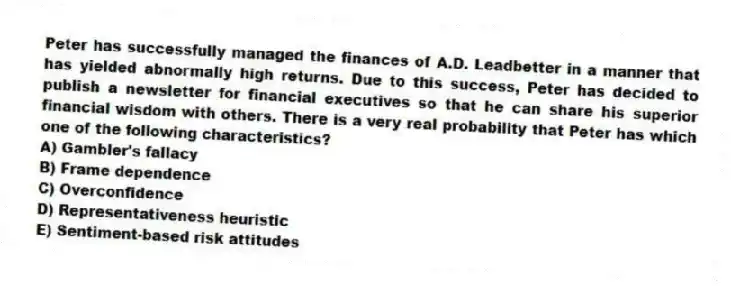 Peter has successfully managed the finances of A.D. Leadbetter in a manner that has yielded abnormally high returns. Due to this success, Peter has decided to publish a newsletter for financial executives so that he can share his superior financial wisdom with others. There is a very real probability that Peter has which one of the following characteristics?
A) Gambler's fallacy
B) Frame dependence
C) Overconfidence
D) Representativeness heuristic
E) Sentiment-based risk attitudes