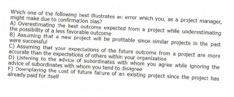 Which one of the following best illustrates an error which you, as a project manager, might make due to confirmation bias?
A) Overestimating the best outcome expected from a project while underestimating the possibility of a less favorable outcome
B) Assuming that a new project will be profitable since similar projects in the past were successful
C) Assuming that your expectations of the future outcome from a project are more accurate than the expectations of others within your organization
D) Listening to the advice of subordinates with whom you agree while ignoring the advice of subordinates with whom you tend to disagree
E) Downplaying the cost of future failure of an existing project since the project has already paid for itself