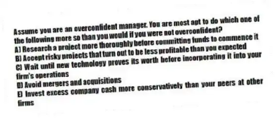 Assume you are an overconfident manager. You are most apt to do which one of the following more so than you would if you were not overconfident?
A) Research a project more thoroughly before committing funds to commence it
B) Accept risky projects that turn out to be less profitable than you expected
C) Wait until new technology proves its worth before incorporating it into your firm's operations
D) Avoid mergers and acquisitions
E) Invest excess company cash more conservatively than your peers at other firms