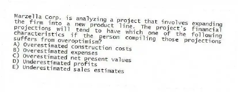 Marzella Corp. is analyzing a project that involves expanding the firm into a new product line. The project's financial projections will tend to have which one of the following characteristics if the person compiling those projections suffers from overoptimism?
A) Overestimated construction costs
B) Overestimated expenses
C) Overestimated net present values
D) Underestimated profits
E) Underestimated sales estimates