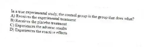 In a true experimental study, the control group is the group that does what?
A) Receives the experimental treatment
B) Receives the placebo treatment
C) Experiences the adverse results
D) Experiences the reactive effects