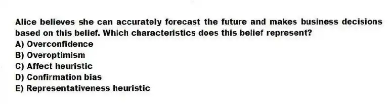 Alice believes she can accurately forecast the future and makes business decisions based on this belief. Which characteristics does this belief represent?
A) Overconfidence
B) Overoptimism
C) Affect heuristic
D) Confirmation bias
E) Representativeness heuristic