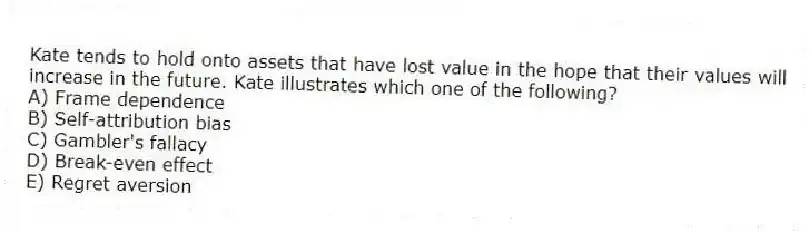 Kate tends to hold onto assets that have lost value in the hope that their values will increase in the future. Kate illustrates which one of the following?
A) Frame dependence
B) Self-attribution bias
C) Gambler's fallacy
D) Break-even effect
E) Regret aversion