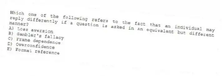 Which one of the following refers to the fact that an individual may reply differently if a question is asked in an equivalent but different manner?
A) Loss aversion
B) Gambler's fallacy
C) Frame dependence
D) Overconfidence
E) Format reference