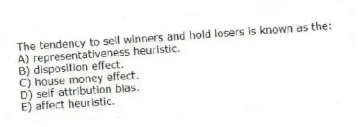 The tendency to sell winners and hold losers is known as the:
A) representativeness heuristic.
B) disposition effect.
C) house money effect.
D) self-attribution bias.
E) affect heuristic.