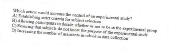 Which action would increase the control of an experimental study?
A) Establishing strict criteria for subject selection
B) Allowing participants to decide whether or not to be in the experimental group
C) Ensuring that subjects do not know the purpose of the experimental study
D) Increasing the number of assistants involved in data collection