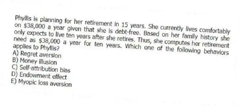 Phyllis is planning for her retirement in 15 years. She currently lives comfortably on $38,000 a year given that she is debt-free. Based on her family history she only expects to live ten years after she retires. Thus, she computes her retirement need as $38,000 a year for ten years. Which one of the following behaviors applies to Phyllis?
A) Regret aversion
B) Money illusion
C) Self-attribution bias
D) Endowment effect
E) Myopic loss aversion