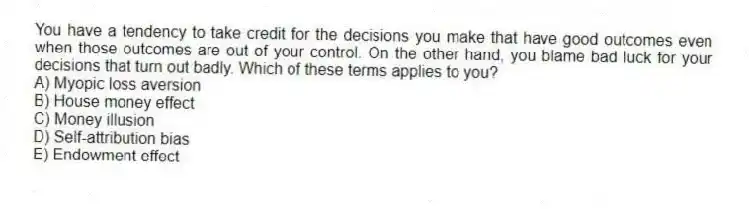 You have a tendency to take credit for the decisions you make that have good outcomes even when those outcomes are out of your control. On the other hand, you blame bad luck for your decisions that turn out badly. Which of these terms applies to you?
A) Myopic loss aversion
B) House money effect
C) Money illusion
D) Self-attribution bias
E) Endowment effect