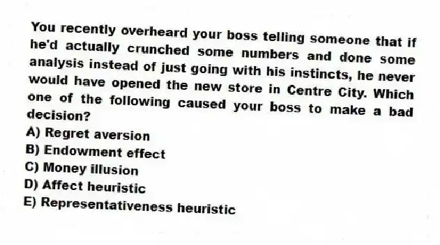 You recently overheard your boss telling someone that if he'd actually crunched some numbers and done some analysis instead of just going with his instincts, he never would have opened the new store in Centre City. Which one of the following caused your boss to make a bad decision?
A) Regret aversion
B) Endowment effect
C) Money illusion
D) Affect heuristic
E) Representativeness heuristic