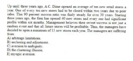 Up until three years ago, A.C. Dime opened an average of ten new retail stores a year. One of every ten new stores had to be closed within two years due to poor sales. This 90 percent success ratio was fairly steady for over 30 years. Starting three years ago, the firm has opened 40 new stores and every one had significant profits within six months. Management believes their recent success is not just a random event and that all future stores will be profitable. Thus, the managers have decided to open a minimum of 15 new stores each year. The managers are suffering from:
A) arbitrage limitations.
B) anchoring and adjustment.
C) aversion to ambiguity.
D) the clustering illusion.
E) myopic aversion.