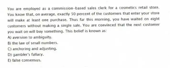 You are employed as a commission-based sales clerk for a cosmetics retail store. You know that, on average, exactly 50 percent of the customers that enter your store will make at least one purchase. Thus far this morning, you have waited on eight customers without making a single sale. You are convinced that the next customer you wait on will buy something. This belief is known as:
A) aversion to ambiguity.
B) the law of small numbers.
C) anchoring and adjusting.
D) gambler's fallacy.
E) false consensus.