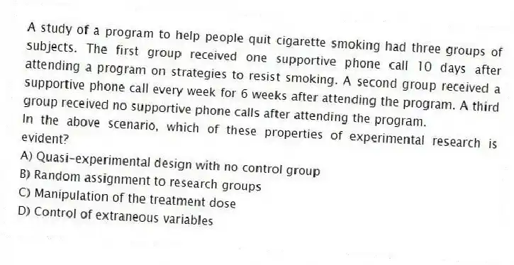 A study of a program to help people quit cigarette smoking had three groups of subjects. The first group received one supportive phone call 10 days after attending a program on strategies to resist smoking. A second group received a supportive phone call every week for 6 weeks after attending the program. A third group received no supportive phone calls after attending the program.
-In the above scenario, which of these properties of experimental research is evident?
A) Quasi-experimental design with no control group
B) Random assignment to research groups
C) Manipulation of the treatment dose
D) Control of extraneous variables