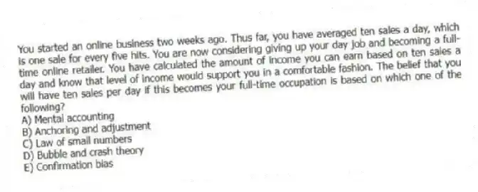 You started an online business two weeks ago. Thus far, you have averaged ten sales a day, which is one sale for every five hits. You are now considering giving up your day job and becoming a full-time online retailer. You have calculated the amount of income you can earn based on ten sales a day and know that level of income would support you in a comfortable fashion. The belief that you will have ten sales per day if this becomes your full-time occupation is based on which one of the following?
A) Mental accounting
B) Anchoring and adjustment
C) Law of small numbers
D) Bubble and crash theory
E) Confirmation bias