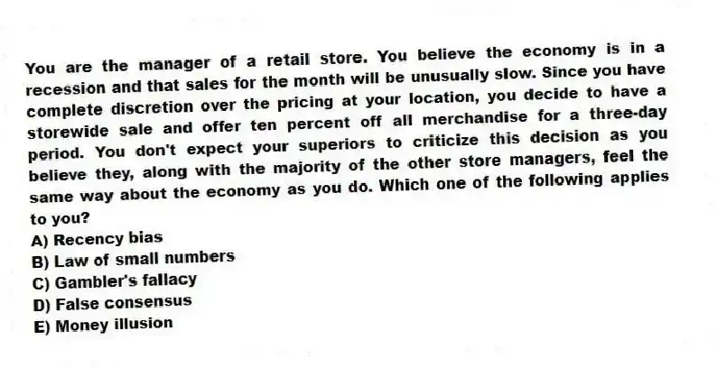 You are the manager of a retail store. You believe the economy is in a recession and that sales for the month will be unusually slow. Since you have complete discretion over the pricing at your location, you decide to have a storewide sale and offer ten percent off all merchandise for a three-day period. You don't expect your superiors to criticize this decision as you believe they, along with the majority of the other store managers, feel the same way about the economy as you do. Which one of the following applies to you?
A) Recency bias
B) Law of small numbers
C) Gambler's fallacy
D) False consensus
E) Money illusion