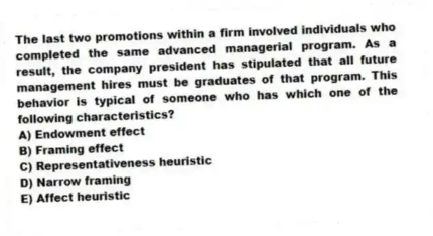 The last two promotions within a firm involved individuals who completed the same advanced managerial program. As a result, the company president has stipulated that all future management hires must be graduates of that program. This behavior is typical of someone who has which one of the following characteristics?
A) Endowment effect
B) Framing effect
C) Representativeness heuristic
D) Narrow framing
E) Affect heuristic