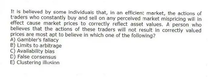 It is believed by some individuals that, in an efficient market, the actions of traders who constantly buy and sell on any perceived market mispricing will in effect cause market prices to correctly reflect asset values. A person who believes that the actions of these traders will not result in correctly valued prices are most apt to believe in which one of the following?
A) Gambler's fallacy
B) Limits to arbitrage
C) Availability bias
D) False consensus
E) Clustering illusion
