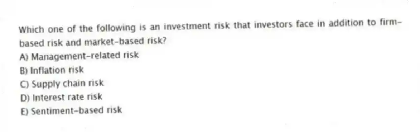 Which one of the following is an investment risk that investors face in addition to firm-based risk and market-based risk?
A) Management-related risk
B) Inflation risk
C) Supply chain risk
D) Interest rate risk
E) Sentiment-based risk
